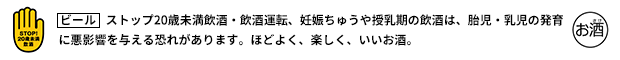 ストップ20歳未満飲酒・飲酒運転、妊娠ちゅうや授乳期の飲酒は、胎児・乳児の発育に悪影響を与える恐れがあります。ほどよく、楽しく、いいお酒。